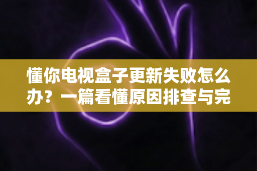 懂你电视盒子更新失败怎么办?一篇看懂原因排查与完整解决方案的实用指南 懂你电视盒子更新失败怎么办?一篇看懂原因排查与完整解决方案的实用指南