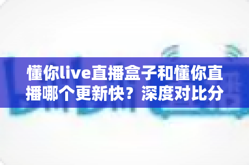 懂你live直播盒子和懂你直播哪个更新快?深度对比分析与选购指南 懂你live直播盒子和懂你直播哪个更新快?深度对比分析与选购指南