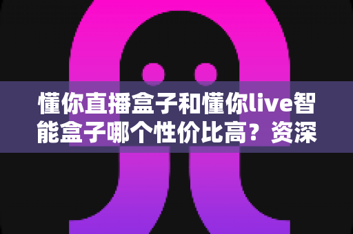 懂你直播盒子和懂你live智能盒子哪个性价比高?资深实测对比全解析,看完再买不花冤枉钱 懂你直播盒子和懂你live智能盒子哪个性价比高?资深实测对比全解析,看完再买不花冤枉钱