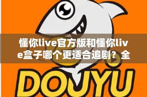 懂你live官方版和懂你live盒子哪个更适合追剧？全面对比帮你找到最佳追剧方案