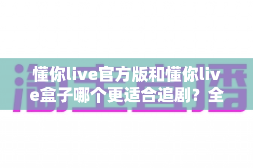 懂你live官方版和懂你live盒子哪个更适合追剧？全面对比帮你找到最佳追剧方案