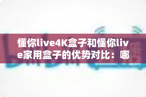 懂你live4K盒子和懂你live家用盒子的优势对比：哪款电视盒子才是你家庭娱乐的明智之选？