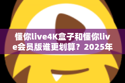 懂你live4K盒子和懂你live会员版谁更划算？2025年最全性价比深度对比与选购避坑指南