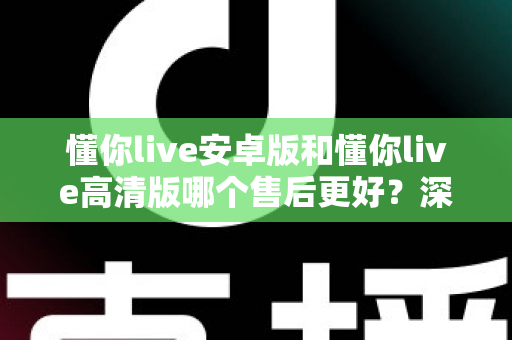 懂你live安卓版和懂你live高清版哪个售后更好？深度对比测评帮你选对版本