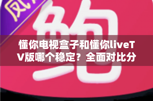 懂你电视盒子和懂你liveTV版哪个稳定？全面对比分析帮你做出最佳选择