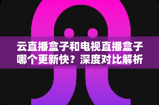 云直播盒子和电视直播盒子哪个更新快？深度对比解析与选购指南