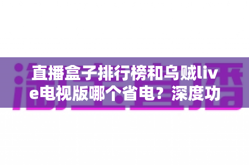 直播盒子排行榜和乌贼live电视版哪个省电？深度功耗对比与选购省电全攻略