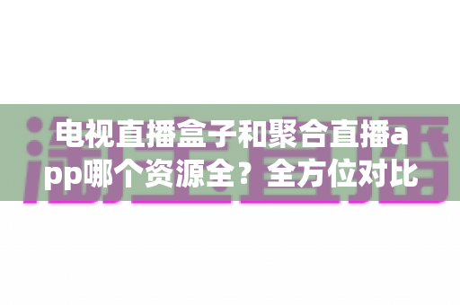 电视直播盒子和聚合直播app哪个资源全？全方位对比解析与选购指南