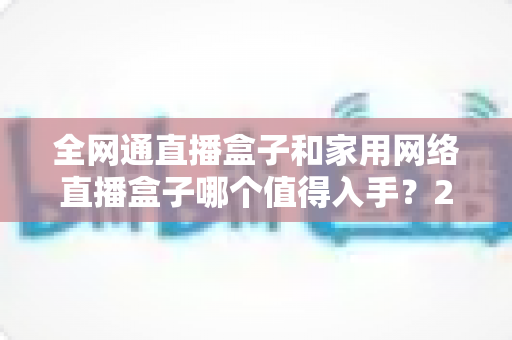 全网通直播盒子和家用网络直播盒子哪个值得入手？2025最新选购指南与深度对比分析