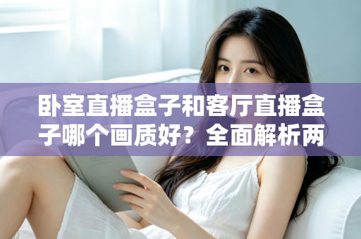 卧室直播盒子和客厅直播盒子哪个画质好?全面解析两大使用场景的画质差异与优化方案 卧室直播盒子和客厅直播盒子哪个画质好?全面解析两大使用场景的画质差异与优化方案