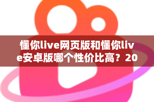 懂你live网页版和懂你live安卓版哪个性价比高？2025年最全对比测评，帮你把钱花在刀刃上