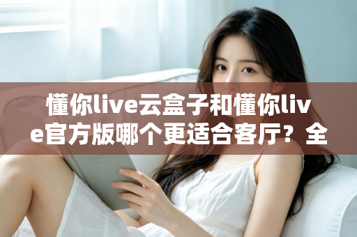 懂你live云盒子和懂你live官方版哪个更适合客厅？全方位对比解析助你打造理想家庭观影体验
