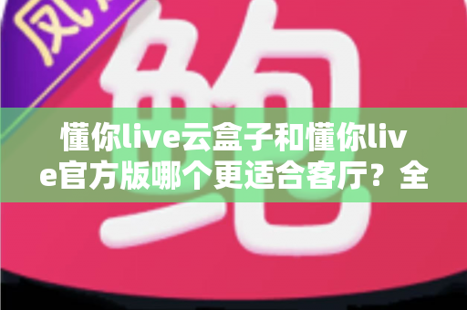 懂你live云盒子和懂你live官方版哪个更适合客厅？全方位对比解析助你打造理想家庭观影体验