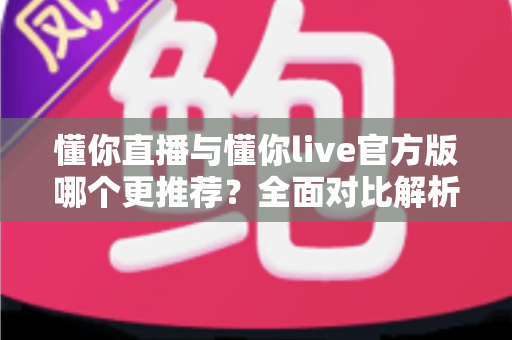 懂你直播与懂你live官方版哪个更推荐？全面对比解析与选择指南