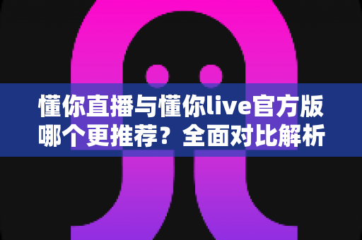 懂你直播与懂你live官方版哪个更推荐？全面对比解析与选择指南