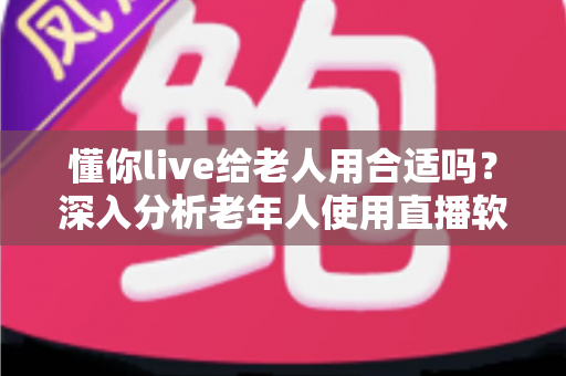 懂你live给老人用合适吗?深入分析老年人使用直播软件的体验与注意事项 懂你live给老人用合适吗?深入分析老年人使用直播软件的体验与注意事项