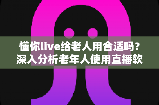 懂你live给老人用合适吗？深入分析老年人使用直播软件的体验与注意事项