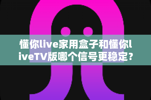 懂你live家用盒子和懂你liveTV版哪个信号更稳定？深度对比测评帮你选对设备
