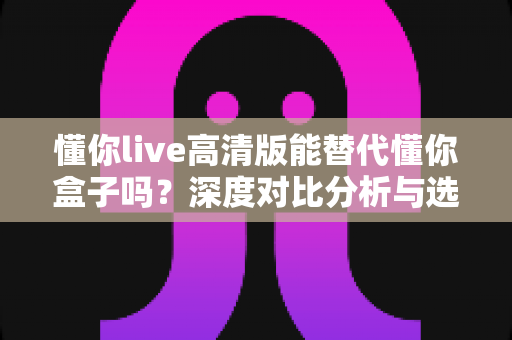 懂你live高清版能替代懂你盒子吗?深度对比分析与选购指南帮你找到答案 懂你live高清版能替代懂你盒子吗?深度对比分析与选购指南帮你找到答案
