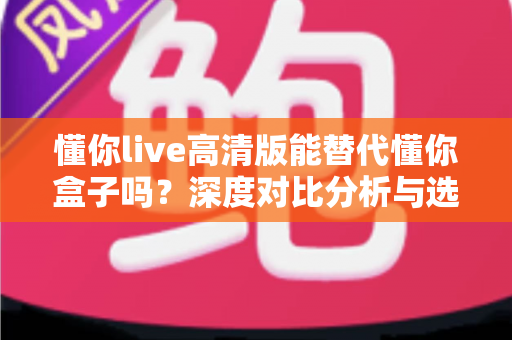 懂你live高清版能替代懂你盒子吗？深度对比分析与选购指南帮你找到答案