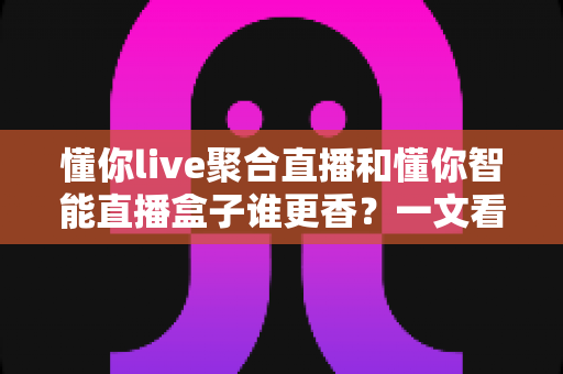 懂你live聚合直播和懂你智能直播盒子谁更香？一文看懂两款直播神器的真实差距