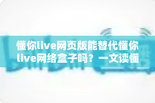 懂你live网页版能替代懂你live网络盒子吗?一文读懂两者差异与选择指南 懂你live网页版能替代懂你live网络盒子吗?一文读懂两者差异与选择指南