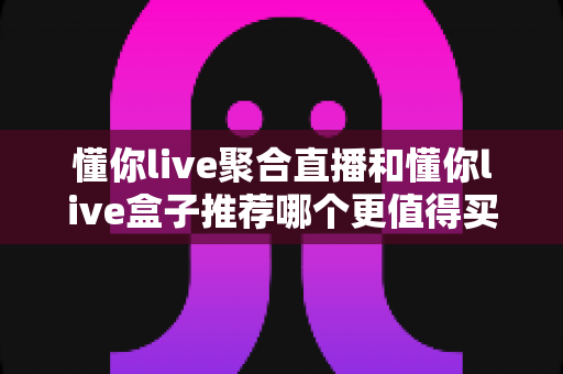 懂你live聚合直播和懂你live盒子推荐哪个更值得买?全维度深度对比,帮你一次选对不踩坑 懂你live聚合直播和懂你live盒子推荐哪个更值得买?全维度深度对比,帮你一次选对不踩坑