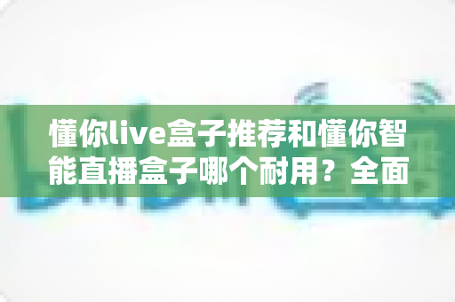 懂你live盒子推荐和懂你智能直播盒子哪个耐用？全面对比解析助你选购不踩坑