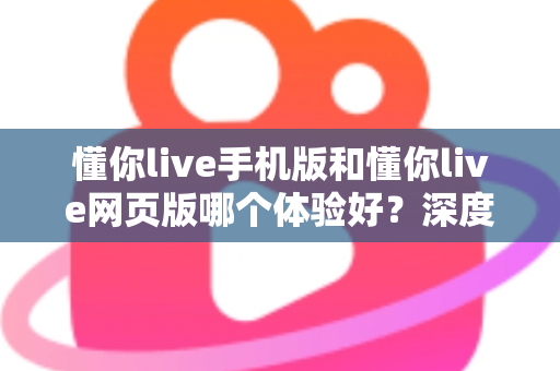 懂你live手机版和懂你live网页版哪个体验好?深度对比分析帮你选出最适合自己的使用方式 懂你live手机版和懂你live网页版哪个体验好?深度对比分析帮你选出最适合自己的使用方式