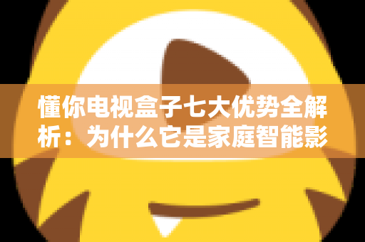 懂你电视盒子七大优势全解析：为什么它是家庭智能影音的明智之选？