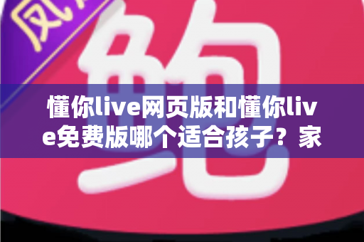 懂你live网页版和懂你live免费版哪个适合孩子？家长必读的选择指南