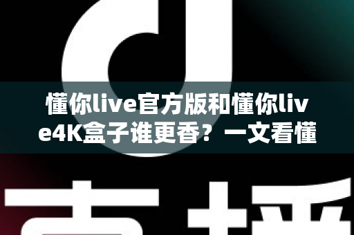 懂你live官方版和懂你live4K盒子谁更香？一文看懂差异与选购指南