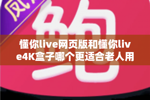 懂你live网页版和懂你live4K盒子哪个更适合老人用？详细对比分析助您为父母做出最佳选择