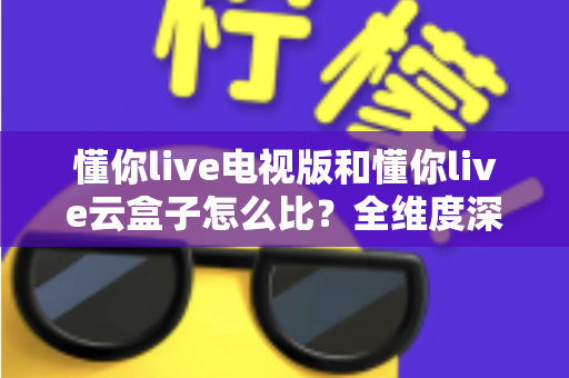 懂你live电视版和懂你live云盒子怎么比?全维度深度对比帮你选出最适合的观影方案 懂你live电视版和懂你live云盒子怎么比?全维度深度对比帮你选出最适合的观影方案