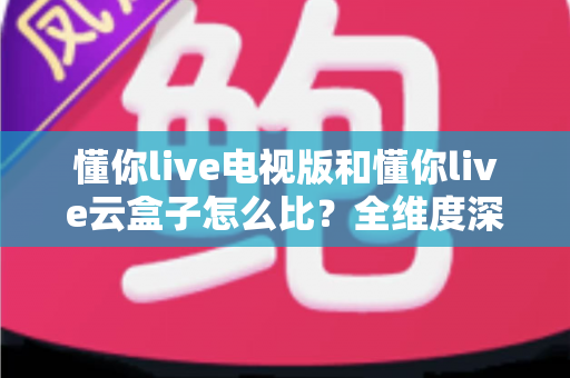 懂你live电视版和懂你live云盒子怎么比？全维度深度对比帮你选出最适合的观影方案
