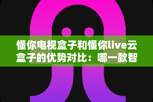 懂你电视盒子和懂你live云盒子的优势对比：哪一款智能盒子更适合你的家庭影音需求？