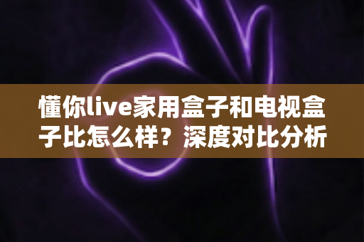 懂你live家用盒子和电视盒子比怎么样?深度对比分析助你选对家用观影设备 懂你live家用盒子和电视盒子比怎么样?深度对比分析助你选对家用观影设备