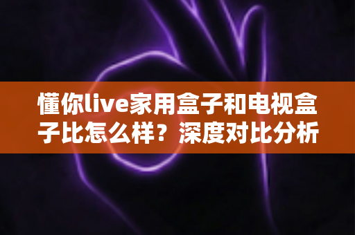 懂你live家用盒子和电视盒子比怎么样？深度对比分析助你选对家用观影设备