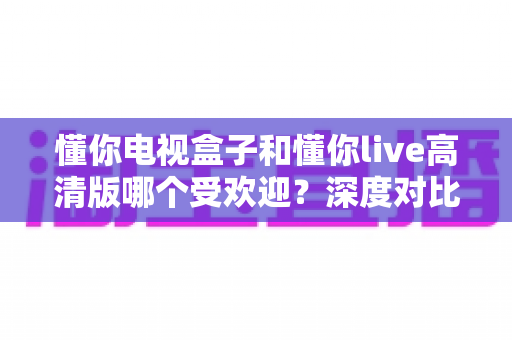 懂你电视盒子和懂你live高清版哪个受欢迎？深度对比分析与选购全指南