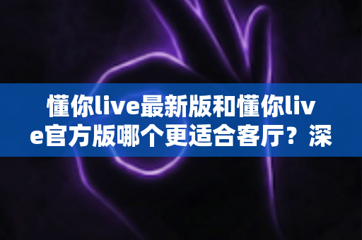 懂你live最新版和懂你live官方版哪个更适合客厅？深度对比解析，助你打造极致客厅影音新体验