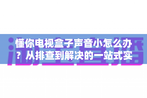懂你电视盒子声音小怎么办？从排查到解决的一站式实用指南