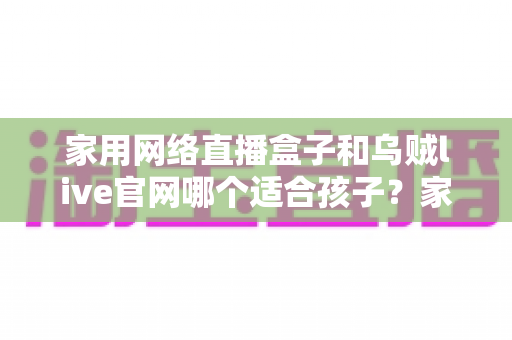 家用网络直播盒子和乌贼live官网哪个适合孩子?家长必读的详细选择指南 家用网络直播盒子和乌贼live官网哪个适合孩子?家长必读的详细选择指南
