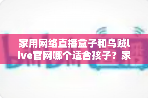 家用网络直播盒子和乌贼live官网哪个适合孩子？家长必读的详细选择指南
