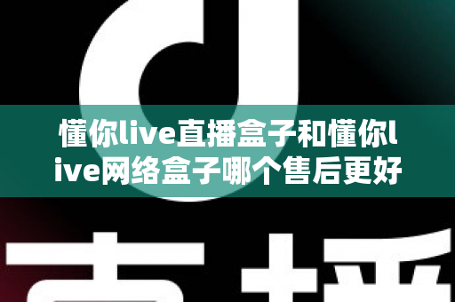 懂你live直播盒子和懂你live网络盒子哪个售后更好?全面对比解析与避坑选购指南 懂你live直播盒子和懂你live网络盒子哪个售后更好?全面对比解析与避坑选购指南