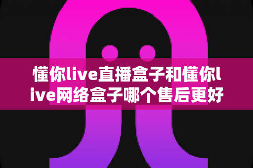 懂你live直播盒子和懂你live网络盒子哪个售后更好?全面对比解析与避坑选购指南 懂你live直播盒子和懂你live网络盒子哪个售后更好?全面对比解析与避坑选购指南