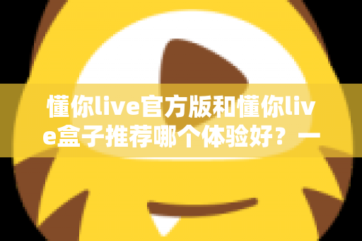 懂你live官方版和懂你live盒子推荐哪个体验好？一篇看懂两大版本的深度评测与选择指南