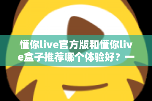 懂你live官方版和懂你live盒子推荐哪个体验好？一篇看懂两大版本的深度评测与选择指南