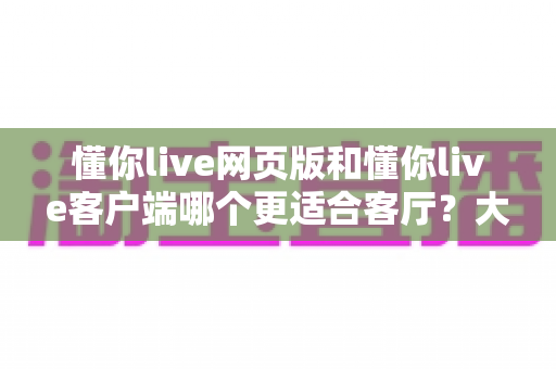 懂你live网页版和懂你live客户端哪个更适合客厅?大屏观看体验深度对比与选择指南 懂你live网页版和懂你live客户端哪个更适合客厅?大屏观看体验深度对比与选择指南