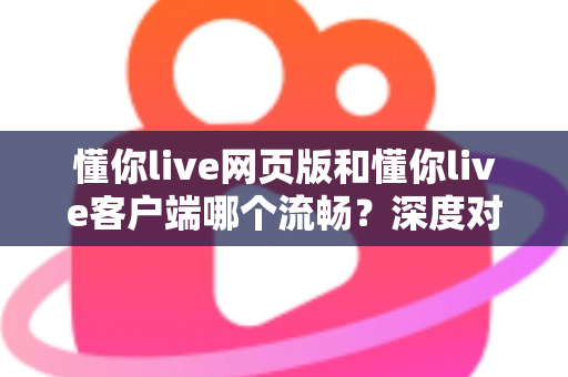 懂你live网页版和懂你live客户端哪个流畅?深度对比分析与选择指南全面解读 懂你live网页版和懂你live客户端哪个流畅?深度对比分析与选择指南全面解读