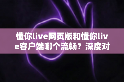 懂你live网页版和懂你live客户端哪个流畅？深度对比分析与选择指南全面解读
